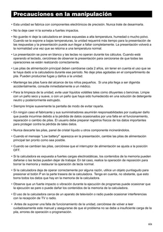 Precauciones en la manipulación

Indice

• Esta unidad se fabrica con componentes electrónicos de precisión. Nunca trate de desarmarla.
• No la deje caer ni la someta a fuertes impactos.
• No guarde ni deje la calculadora en áreas expuestas a alta temperatura, humedad o mucho polvo.
Cuando se la expone a bajas temperaturas, la unidad requerirá más tiempo para la presentación de
las respuestas y la presentación puede aun llegar a fallar completamente. La presentación volverá a
la normalidad una vez que se retorna a una temperatura normal.
• La presentación se pone en blanco y las teclas no operan durante los cálculos. Cuando está
operando el teclado, cerciórese de observar la presentación para cerciorarse de que todas las
operaciones se están realizando correctamente.
• Las pilas de alimentación principal deben cambiarse cada 2 años, sin tener en cuenta el uso que se
le haya dado a la calculadora durante ese período. No deje pilas agotadas en el compartimiento de
pila. Pueden producirse fugas y daños a la unidad.
• Mantenga las pilas fuera del alcance de los niños pequeños. Si una pila llega a ser digerida
accidentalmente, consulte inmediatamente a un médico.
• Para la limpieza de la unidad, evite usar líquidos volátiles tales como diluyentes o bencinas. Limpie
con un paño seco y suave, o con un paño que haya sido humedecido en una solución de detergente
neutro y posteriormente estrujado.
• Siempre limpie suavemente la pantalla de modo de evitar rayarla.
• En ningún caso el fabricante y sus suministradores asumirán responsabilidades por cualquier daño
que pueda incurrirse debido a la pérdida de datos ocasionados por una falla en el funcionamiento,
reparación o cambio de pilas. El usuario debe preparar registros físicos de los datos importantes
para proteger contra la pérdida de tales datos.
• Nunca descarte las pilas, panel de cristal líquido u otros componente incinerándolos.
• Cuando el mensaje “Low battery!” aparezca en la presentación, cambie las pilas de alimentación
principal tan pronto como sea posible.
• Cuando se cambian las pilas, cerciórese que el interruptor de alimentación se ajusta a la posición
OFF.
• Si la calculadora es expuesta a fuertes cargas electrostáticas, los contenidos de la memoria pueden
dañarse o las teclas pueden dejar de trabajar. En tal caso, realice la operación de reposición para
borrar la memoria y restaurar la operación de tecla normal.
• Si la calculadora deja de operar correctamente por alguna razón, utilice un objeto puntiagudo para
presionar el botón P en la parte trasera de la calculadora. Tenga en cuenta, no obstante, que esto
borra todos los datos que hay en la memoria de la calculadora.
• Observe que un fuerte impacto o vibración durante la ejecución de programas puede ocasionar que
la ejecución se pare o puede dañar los contenidos de la memoria de la calculadora.
• El uso de la calculadora cerca de un aparato de televisión o radio puede ocasionar interferencias
con la recepción de TV o radio.
• Antes de suponer una falla de funcionamiento de la unidad, cerciórese de volver a leer
cuidadosamente este manual y asegurarse de que el problema no se debe a insuficiente carga de la
pila, errores de operación o programación.

xix

 