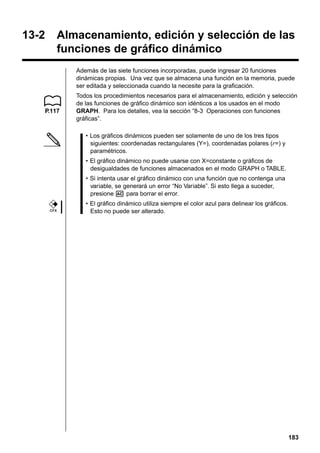 13-2

Almacenamiento, edición y selección de las
funciones de gráfico dinámico
Además de las siete funciones incorporadas, puede ingresar 20 funciones
dinámicas propias. Una vez que se almacena una función en la memoria, puede
ser editada y seleccionada cuando la necesite para la graficación.

P.117

Todos los procedimientos necesarios para el almacenamiento, edición y selección
de las funciones de gráfico dinámico son idénticos a los usados en el modo
GRAPH. Para los detalles, vea la sección “8-3 Operaciones con funciones
gráficas”.
• Los gráficos dinámicos pueden ser solamente de uno de los tres tipos
siguientes: coordenadas rectangulares (Y=), coordenadas polares (r=) y
paramétricos.
• El gráfico dinámico no puede usarse con X=constante o gráficos de
desigualdades de funciones almacenados en el modo GRAPH o TABLE.
• Si intenta usar el gráfico dinámico con una función que no contenga una
variable, se generará un error “No Variable”. Si esto llega a suceder,
presione A para borrar el error.

CFX

• El gráfico dinámico utiliza siempre el color azul para delinear los gráficos.
Esto no puede ser alterado.

183

 