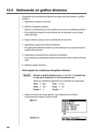 13-3 Delineando un gráfico dinámico
El siguiente es el procedimiento general que debe usar para delinear un gráfico
dinámico.
1. Seleccione o ingrese una función.
2. Defina el coeficiente dinámico.
• Este es un coeficiente cuyo valor cambia para producir los diferentes gráficos.
• Si el coeficiente dinámico ya está definido de una operación previa, puede
omitir este paso.
3. Asigne valores a cada uno de los coeficientes de la función.
4. Especifique la gama del coeficiente dinámico.
• Si la gama del coeficiente dinámico ya está definida de una operación previa,
puede omitir este paso.
5. Especifique la velocidad de la operación de delineado.
• Si la velocidad ya está definida desde una operación previa, puede omitir este
paso.
6. Delinee el gráfico dinámico.

u Para ajustar las condiciones del gráfico dinámico
Ejemplo

Delinear el gráfico dinámico para y = A (x–1)2 –1 a medida que
el valor de A cambia de 2 a 5 en incrementos de 1.
Utilice los parámetros siguientes de la ventanilla de visualización.
Xmin

= – 6.3

Ymin

= – 3.1

Xmax =

6.3

Ymax =

3.1

Xscale =

1

Yscale =

1

1. Ingrese la función que desea graficar. Aquí editaremos una función
incorporada para ingresar nuestra función.
5(B·IN)

1 2 3 4 5 6
c1(SEL)

184

 