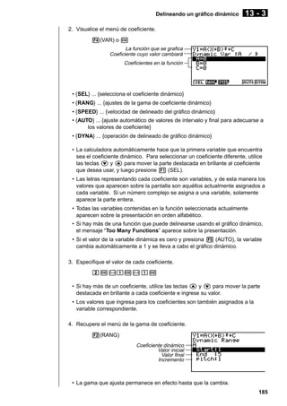 Delineando un gráfico dinámico

13 - 3

2. Visualice el menú de coeficiente.
4(VAR) o w
La función que se grafica
Coeficiente cuyo valor cambiará
Coeficientes en la función

• {SEL} ... {selecciona el coeficiente dinámico}
• {RANG} ... {ajustes de la gama de coeficiente dinámico}
• {SPEED} ... {velocidad de delineado del gráfico dinámico}
• {AUTO} ... {ajuste automático de valores de intervalo y final para adecuarse a
los valores de coeficiente}
• {DYNA} ... {operación de delineado de gráfico dinámico}
• La calculadora automáticamente hace que la primera variable que encuentra
sea el coeficiente dinámico. Para seleccionar un coeficiente diferente, utilice
las teclas c y f para mover la parte destacada en brillante al coeficiente
que desea usar, y luego presione 1 (SEL).
• Las letras representando cada coeficiente son variables, y de esta manera los
valores que aparecen sobre la pantalla son aquéllos actualmente asignados a
cada variable. Si un número complejo se asigna a una variable, solamente
aparece la parte entera.
• Todas las variables contenidas en la función seleccionada actualmente
aparecen sobre la presentación en orden alfabético.
• Si hay más de una función que puede delinearse usando el gráfico dinámico,
el mensaje “Too Many Functions” aparece sobre la presentación.
• Si el valor de la variable dinámica es cero y presiona 5 (AUTO), la variable
cambia automáticamente a 1 y se lleva a cabo el gráfico dinámico.
3. Especifique el valor de cada coeficiente.
cw-bw-bw
• Si hay más de un coeficiente, utilice las teclas f y c para mover la parte
destacada en brillante a cada coeficiente e ingrese su valor.
• Los valores que ingresa para los coeficientes son también asignados a la
variable correspondiente.
4. Recupere el menú de la gama de coeficiente.
2(RANG)
Coeficiente dinámico
Valor inicial
Valor final
Incremento

• La gama que ajusta permanece en efecto hasta que la cambia.
185

 