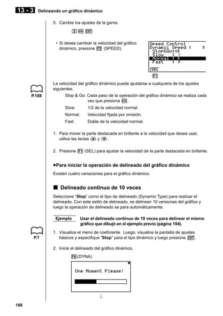13 - 3

Delineando un gráfico dinámico
5. Cambie los ajustes de la gama.
cw J
• Si desea cambiar la velocidad del gráfico
dinámico, presione 3 (SPEED).

1 2 3 4 5 6
La velocidad del gráfico dinámico puede ajustarse a cualquiera de los ajustes
siguientes.
P.188

Stop & Go: Cada paso de la operación del gráfico dinámico se realiza cada
vez que presiona w.
Slow:

1/2 de la velocidad normal.

Normal:

Velocidad fijada por omisión.

Fast:

Doble de la velocidad normal.

1. Para mover la parte destacada en brillante a la velocidad que desea usar,
utilice las teclas f y c.
2. Presione 1 (SEL) para ajustar la velocidad de la parte destacada en brillante.

u Para iniciar la operación de delineado del gráfico dinámico
Existen cuatro variaciones para el gráfico dinámico.

k Delineado continuo de 10 veces
Seleccione “Stop” como el tipo de delineado (Dynamic Type) para realizar el
delineado. Con este estilo de delineado, se delinean 10 versiones del gráfico y
luego la operación de delineado se para automáticamente.
Ejemplo

P.7

Usar el delineado continuo de 10 veces para delinear el mismo
gráfico que dibujó en el ejemplo previo (página 184).

1. Visualice el menú de coeficiente. Luego, visualice la pantalla de ajustes
básicos y especifique “Stop” para el tipo dinámico y luego presione J.
2. Inicie el delineado del gráfico dinámico.
6(DYNA)

↓
186

 