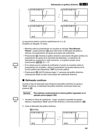 Delineando un gráfico dinámico
1

13 - 3

2
→
←
↓↑

4

3
→
←

La secuencia anterior continúa repitiéndose de 1 a 4.
El gráfico es dibujado 10 veces.
• Mientras sobre la presentación se visualiza el mensaje “One Moment
Please!”, puede presionar A para interrumpir el delineado del gráfico y
retornar a la presentación de ajuste de la gama del coeficiente.
• Presionando A mientras el gráfico dinámico está siendo dibujado cambia a la
presentación de ajuste de la velocidad del delineado. La operación de
delineado se suspende en este momento, y el gráfico puede verse
presionando !6 (G ↔ T).
P.6

• Si no desea que los valores de coeficiente y función se muestren sobre la
presentación con el gráfico, utilice la presentación de ajustes básicos de la
función gráfica para desactivar (“Off”) la función gráfica.
• Presionando 5 (AUTO) delinea hasta 11 versiones del gráfico dinámico,
comenzando desde el valor inicial (Start) del coeficiente dinámico.

k Delineado continuo
Cuando el tipo de delineado (tipo dinámico) del gráfico dinámico se ajusta a
“Cont” (continuo), el delineado del gráfico dinámico continuará hasta que
presione A.
Ejemplo

P.7

Para delinear continuamente el mismo gráfico ingresado en el
ejemplo previo (página 184).

1. Visualice el menú de coeficiente. Luego, visualice la pantalla de ajustes
básicos y especifique “Cont” para el tipo dinámico y entonces presione J.
2. Inicie el delineado del gráfico dinámico.
6(DYNA)

···→
←···

187

 