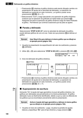 13 - 3

Delineando un gráfico dinámico
• Presionando A mientras el gráfico dinámico está siendo dibujado cambia a la
presentación de ajuste de la velocidad del delineado. La operación de
delineado se suspende en este momento, y el gráfico puede verse
presionando !6 (G ↔ T).
• Seleccionando “Cont” y luego ejecutando una operación de gráfico dinámico
ocasiona que la operación de graficado se repita hasta que presionaA.
Asegúrese de parar la operación de gráfico dinámico luego de haber finalizado
el gráfico. Permitiendo que continúe ocasionará que las pilas se agoten.

k Parada y delineado
Seleccionando “STOP & GO
” como la velocidad de delineado de gráfico,
puede delinear gráficos de uno a la vez. Cada vez que presiona wse delinea un
gráfico.
Ejemplo

Usar Stop & Go para delinear el mismo gráfico que se dibujó en
el ejemplo previo (página 184).

1. Visualice la presentación de especificación del valor de coeficiente y presione
3 (SPEED).
2. Utilice f y c para seleccionar “STOP & GO (

)” y presione 1 (SEL)J.

3. Inicio de delineado del gráfico dinámico.
6(DYNA)
w
···→
←···
w

• Presionando A mientras el gráfico dinámico está siendo dibujado cambia a la
presentación de ajuste de la velocidad del delineado. La operación de
delineado se suspende en este momento, y el gráfico puede verse
presionando !6 (G ↔ T).

k Superposición de escritura
CFX

Activando “On” el ajuste del lugar geométrico (Locus) del gráfico dinámico, los
gráficos son delineados secuencialmente en la misma presentación. El gráfico
delineado nuevo es fácilmente identificable, debido a que su color es diferente de
los gráficos que se encontraban previamente sobre la presentación.
Ejemplo

Activar el ajuste del lugar geométrico y delinear el mismo gráfico
que se dibujó en el ejemplo previo (página 184).

1. Visualice el menú de coeficiente. Luego, visualice la pantalla de ajustes
básicos y especifique “On” para el tipo dinámico y luego presione J.
188

 