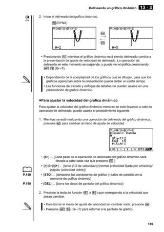 Delineando un gráfico dinámico

13 - 3

2. Inicie el delineado del gráfico dinámico.
CFX

6(DYNA)
w
···→
←···
w

• Presionando A mientras el gráfico dinámico está siendo delineado cambia a
la presentación de ajuste de velocidad de delineado. La operación de
delineado en este momento se suspende, y puede ver el gráfico presionando
!6 (G↔T).
• Dependiendo de la complejidad de los gráficos que se dibujan, para que los
gráficos aparezcan sobre la presentación puede tardar un cierto tiempo.
• Las funciones de trazado y enfoque de detalles no pueden usarse en una
presentación de gráfico dinámico.

u Para ajustar la velocidad del gráfico dinámico
Para ajustar la velocidad del gráfico dinámico mientras se está llevando a cabo la
operación de delineado, puede usarse el procedimiento siguiente.
1. Mientras se está realizando una operación de delineado del gráfico dinámico,
presione A para cambiar al menú de ajuste de velocidad.

• {tg ... {Cada paso de la operación de delineado del gráfico dinámico será
tg}
tg
llevada a cabo cada vez que presione w.}
g h
• {>}/{g}/{h} ... {lento (1/2 de velocidad)}/{normal (velocidad fijada por omisión)}/
{rápido (velocidad doble)}
P.190

• {STO} ... {almacena las condiciones de gráfico y datos de pantalla en la
memoria de gráfico dinámico}

P.190

• {DEL} ... {borra los datos de pantalla del gráfico dinámico}
2. Presione la tecla de función (1 a 4) que corresponda a la velocidad que
desee cambiar.
• Para borrar el menú de ajuste de velocidad sin cambiar nada, presione w.
• Presione ! 6 (G↔T) para retornar a la pantalla de gráfico.

189

 