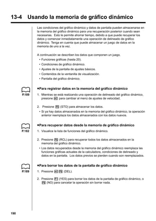 13-4 Usando la memoria de gráfico dinámico
Las condiciones del gráfico dinámico y datos de pantalla pueden almacenarse en
la memoria del gráfico dinámico para una recuperación posterior cuando sean
necesarias. Esto le permite ahorrar tiempo, debido a que puede recuperar los
datos y comenzar inmediatamente una operación de delineado de gráfico
dinámico. Tenga en cuenta que puede almacenar un juego de datos en la
memoria de uno a la vez.
A continuación se describen los datos que componen un juego.
• Funciones gráficas (hasta 20).
• Condiciones de gráfico dinámico.
• Ajustes de la pantalla de ajustes básicos.
• Contenidos de la ventanilla de visualización.
• Pantalla del gráfico dinámico.

u Para registrar datos en la memoria del gráfico dinámico
P.189

1. Mientras se está realizando una operación de delineado del gráfico dinámico,
presione A para cambiar al menú de ajustes de velocidad.
2. Presione 5 (STO) para almacenar los datos.
• Si ya hay datos almacenados en la memoria del gráfico dinámico, la operación
anterior reemplaza los datos almacenados con los datos nuevos.

u Para recuperar datos desde la memoria de gráfico dinámico
P.182

1. Visualice la lista de funciones del gráfico dinámico.
2. Presione 6 (RCL) para recuperar todos los datos almacenados en la
memoria del gráfico dinámico.
• Los datos recuperados desde la memoria del gráfico dinámico reemplaza las
funciones gráficas actuales de la calculadora, condiciones de delineado y
datos en la pantalla. Los datos previos se pierden cuando son reemplazados.

u Para borrar los datos de la pantalla de gráfico dinámico
P.189

1. Presione A6 (DEL).
2. Presione 1 (YES) para borrar los datos de la pantalla de gráfico dinámico, o
6 (NO) para cancelar la operación sin borrar nada.

190

 