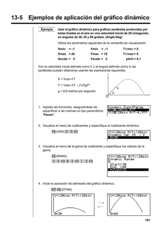 Drawing a Dynamic Graph

13 - 3

13-5 Ejemplos de aplicación del gráfico dinámico
Ejemplo

Usar el gráfico dinámico para graficar parábolas producidas por
bolas tiradas en el aire en una velocidad inicial de 20 m/segundo,
en ángulos de 30, 45 y 60 grados. (Angle:Deg)
Utilice los parámetros siguientes de la ventanilla de visualización.
= –1

Tθ min = 0

Xmax = 42

Ymax = 16

Tθ max = 6

Xscale = 5

Yscale = 2

Xmin

= –1

Ymin

pitch = 0.1

Con la velocidad inicial definida como V y el ángulo definido como θ, las
parábolas pueden obtenerse usando las expresiones siguientes.
X = Vcos θ T
Y = Vsen θ T – (1/2)gT2
g = 9,8 metros por segundo

1. Ingrese las funciones, asegurándose de
especificar a las mismas un tipo paramétrico
“Param”.

2. Visualice el menú de coeficientes y especifique el coeficiente dinámico.
4(VAR)daw

3. Visualice el menú de la gama de coeficiente y especifique los valores de la
gama.
2(RANG)
dawgawbfw

4. Inicie la operación de delineado del gráfico dinámico.
J6(DYNA)

···→
←···

191

 