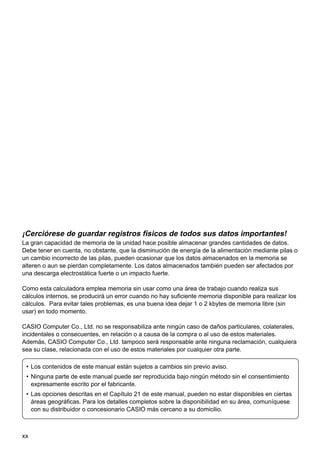 ¡Cerciórese de guardar registros físicos de todos sus datos importantes!
La gran capacidad de memoria de la unidad hace posible almacenar grandes cantidades de datos.
Debe tener en cuenta, no obstante, que la disminución de energía de la alimentación mediante pilas o
un cambio incorrecto de las pilas, pueden ocasionar que los datos almacenados en la memoria se
alteren o aun se pierdan completamente. Los datos almacenados también pueden ser afectados por
una descarga electrostática fuerte o un impacto fuerte.
Como esta calculadora emplea memoria sin usar como una área de trabajo cuando realiza sus
cálculos internos, se producirá un error cuando no hay suficiente memoria disponible para realizar los
cálculos. Para evitar tales problemas, es una buena idea dejar 1 o 2 kbytes de memoria libre (sin
usar) en todo momento.
CASIO Computer Co., Ltd. no se responsabiliza ante ningún caso de daños particulares, colaterales,
incidentales o consecuentes, en relación o a causa de la compra o al uso de estos materiales.
Además, CASIO Computer Co., Ltd. tampoco será responsable ante ninguna reclamación, cualquiera
sea su clase, relacionada con el uso de estos materiales por cualquier otra parte.
• Los contenidos de este manual están sujetos a cambios sin previo aviso.
• Ninguna parte de este manual puede ser reproducida bajo ningún método sin el consentimiento
expresamente escrito por el fabricante.
• Las opciones descritas en el Capítulo 21 de este manual, pueden no estar disponibles en ciertas
áreas geográficas. Para los detalles completos sobre la disponibilidad en su área, comuníquese
con su distribuidor o concesionario CASIO más cercano a su domicilio.

xx

 
