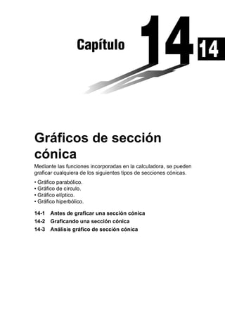 Capítulo

Gráficos de sección
cónica
Mediante las funciones incorporadas en la calculadora, se pueden
graficar cualquiera de los siguientes tipos de secciones cónicas.
• Gráfico parabólico.
• Gráfico de círculo.
• Gráfico elíptico.
• Gráfico hiperbólico.
14-1 Antes de graficar una sección cónica
14-2 Graficando una sección cónica
14-3 Análisis gráfico de sección cónica

14

 