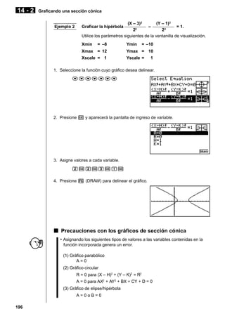 14 - 2

Graficando una sección cónica

Ejemplo 2

(X – 3)2
(Y – 1) 2
Graficar la hipérbola –––––––––– – –––––––––– = 1.
22
22
Utilice los parámetros siguientes de la ventanilla de visualización.
Xmin

= –8

Ymin

Xmax

= 12

Ymax = 10

Xscale = 1

= –10

Yscale =

1

1. Seleccione la función cuyo gráfico desea delinear.
ccccccc

2. Presione w y aparecerá la pantalla de ingreso de variable.

3. Asigne valores a cada variable.
cwcwdwbw
4. Presione 6 (DRAW) para delinear el gráfico.

k Precauciones con los gráficos de sección cónica
• Asignando los siguientes tipos de valores a las variables contenidas en la
función incorporada genera un error.
(1) Gráfico parabólico
A=0
(2) Gráfico circular
R = 0 para (X – H)2 + (Y – K)2 = R2
A = 0 para AX2 + AY2 + BX + CY + D = 0
(3) Gráfico de elipse/hipérbola
A=0oB=0
196

 
