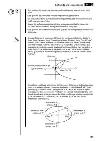 Graficando una sección cónica

CFX

14 - 2

• Los gráficos de secciones cónicas pueden delinearse solamente en color
azul.
• Los gráficos de secciones cónicas no pueden superponerse.
• La calculadora borra automáticamente la pantalla antes de dibujar un nuevo
gráfico de sección cónica.
• Luego de graficar una sección cónica, se pueden usar las funciones de
trazado, desplazamiento, enfoque de detalles o bosquejo.
• Los gráficos de una sección cónica no pueden ser incorporados dentro de un
programa.
• Una parábola es el lugar geométrico de los puntos equidistantes desde la
línea fijada l y punto fijado F no sobre la línea. El punto fijado F es el “foco”,
la línea fijada l es la “directriz”, la línea horizontal que pasa a través de la
directriz del foco es el “eje de simetría”, la longitud de una línea recta que
intersecta la parábola, pasa a través del lugar geométrico, y es paralela a la
línea fijada l que es la cuerda perpendicular al eje (“latus rectum” o lado
recto), y el punto A en donde la parábola intersecta el eje de simetría es el
“vértice”.
Directriz l

Cuerda perpendicular al eje
Eje de simetría

Vértice A
Foco F (p, 0)

• Una elipse es el lugar geométrico de los puntos de la suma de las distancias
cada una de las cuales es constante desde dos puntos fijados F y F’. Los
puntos F y F’ son los “focos”, y los puntos A, A’, B y B’ en donde la elipse
intersecta los ejes x e y son los “vértices”, los valores de la coordenada x de
los vértices A y A’ se denominan ordenadas en el origen x (interceptaciones),
y los valores de la coordenada y de los vértices B y B’ se denominan
ordenadas en el origen y.
Ordenada en el
origen y de B
Ordenada en el
origen x de A

Ordenada en el
origen x de A’
Foco F’

Foco F

Ordenada en el
origen y de B’

197

 