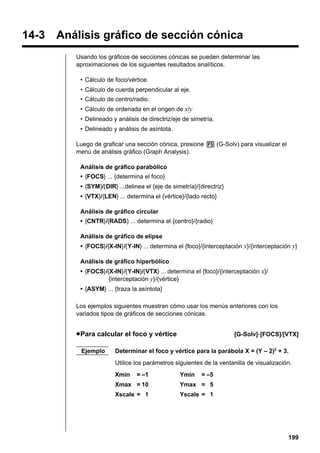 14-3 Análisis gráfico de sección cónica
Usando los gráficos de secciones cónicas se pueden determinar las
aproximaciones de los siguientes resultados analíticos.
• Cálculo de foco/vértice.
• Cálculo de cuerda perpendicular al eje.
• Cálculo de centro/radio.
• Cálculo de ordenada en el origen de x/y
• Delineado y análisis de directriz/eje de simetría.
• Delineado y análisis de asíntota.
Luego de graficar una sección cónica, presione 5 (G-Solv) para visualizar el
menú de análisis gráfico (Graph Analysis).
Análisis de gráfico parabólico
• {FOCS} ... {determina el foco}
• {SYM}/{DIR} ...delinea el {eje de simetría}/{directriz}
• {VTX}/{LEN} ... determina el {vértice}/{lado recto}
Análisis de gráfico circular
• {CNTR}/{RADS} ... determina el {centro}/{radio}
Análisis de gráfico de elipse
• {FOCS}/{X-IN}/{Y-IN} ... determina el {foco}/{interceptación x}/{interceptación y}
Análisis de gráfico hiperbólico
• {FOCS}/{X-IN}/{Y-IN}/{VTX} ... determina el {foco}/{interceptación x}/
{interceptación y}/{vértice}
• {ASYM} ... {traza la asíntota}
Los ejemplos siguientes muestran cómo usar los menús anteriores con los
variados tipos de gráficos de secciones cónicas.

u Para calcular el foco y vértice
Ejemplo

[G-Solv]-[FOCS]/[VTX]

Determinar el foco y vértice para la parábola X = (Y – 2)2 + 3.
Utilice los parámetros siguientes de la ventanilla de visualización.
Xmin

= –1

Ymin

= –5

Xmax = 10

Ymax = 5

Xscale = 1

Yscale = 1

199

 