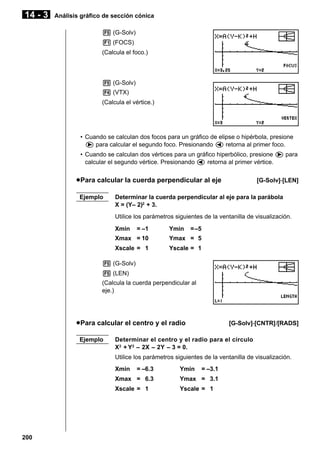 14 - 3

Análisis gráfico de sección cónica
5 (G-Solv)
1 (FOCS)
(Calcula el foco.)

5 (G-Solv)
4 (VTX)
(Calcula el vértice.)

• Cuando se calculan dos focos para un gráfico de elipse o hipérbola, presione
e para calcular el segundo foco. Presionando d retorna al primer foco.
• Cuando se calculan dos vértices para un gráfico hiperbólico, presione e para
calcular el segundo vértice. Presionando d retorna al primer vértice.

u Para calcular la cuerda perpendicular al eje
Ejemplo

[G-Solv]-[LEN]

Determinar la cuerda perpendicular al eje para la parábola
X = (Y– 2)2 + 3.
Utilice los parámetros siguientes de la ventanilla de visualización.
Xmin

= –1

Ymin

= –5

Xmax = 10

Ymax = 5

Xscale = 1

Yscale = 1

5 (G-Solv)
5 (LEN)
(Calcula la cuerda perpendicular al
eje.)

u Para calcular el centro y el radio
Ejemplo

[G-Solv]-[CNTR]/[RADS]

Determinar el centro y el radio para el círculo
X2 + Y2 – 2X – 2Y – 3 = 0.
Utilice los parámetros siguientes de la ventanilla de visualización.
Xmin

= –6.3

Ymin

= –3.1

Xmax = 6.3

200

Ymax = 3.1

Xscale = 1

Yscale = 1

 