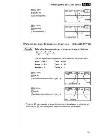 Análisis gráfico de sección cónica

14 - 3

5 (G-Solv)
1 (CNTR)
(Calcula el centro.)

5 (G-Solv)
2 (RADS)
(Calcula el radio.)

u Para calcular las ordenadas en el origen x e y
Ejemplo

[G-Solv]-[X-IN]/[Y-IN]

Determinar las ordenadas en el origen x e y para la hipérbola
(X – 1)2 (Y – 1)2
–––––– – –––––– = 1.
–
22
22
Utilice los parámetros siguientes de la ventanilla de visualización.
Xmin

= –6.3

Ymin

= –3.1

Xmax = 6.3

Ymax = 3.1

Xscale = 1

Yscale = 1

5 (G-Solv)
2 (X-IN)
(Calcula la ordenada en el origen x.)

5 (G-Solv)
3 (Y-IN)
(Calcula la ordenada en el origen y.)

• Presione e para calcular el segundo juego de ordenadas en el origen de x/y.
Presionando d retorna al primer juego de ordenadas en el origen.

201

 