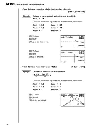 14 - 3

Análisis gráfico de sección cónica

u Para delinear y analizar el eje de simetría y directriz
[G-Solv]-[SYM]/[DIR]
Ejemplo

Delinear el eje de simetría y directriz para la parábola
X = 2(Y – 1)2 + 1.
Utilice los parámetros siguientes de la ventanilla de visualización.
Xmin

= –6.3

Ymin

= –3.1

Xmax = 6.3

Ymax = 3.1

Xscale = 1

Yscale = 1

5 (G-Solv)
2 (SYM)
(Dibuja el eje de simetría.)

5 (G-Solv)
3 (DIR)
(Dibuja la directriz.)

u Para delinear y analizar las asíntotas
Ejemplo

[G-Solv]-[ASYM]

Delinear las asíntotas para la hipérbola
(X – 1)2
(Y – 1)2
––––––– – –––––– = 1.
2
2
22
Utilice los parámetros siguientes de la ventanilla de visualización.
Xmin

= –6.3

Ymin

= –5

Xmax = 6.3

Ymax = 5

Xscale = 1

Yscale = 1

5 (G-Solv)
5 (ASYM)
(Dibuja las asíntotas.)

202

 