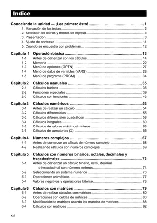 Indice
Indice
Conociendo la unidad — ¡Lea primero ésto! ..................................................... 1
1.
2.
3.
4.
5.

Marcación de las teclas ........................................................................................ 2
Selección de iconos y modos de ingreso ............................................................. 3
Presentación ........................................................................................................ 8
Ajuste de contraste ............................................................................................ 11
Cuando se encuentra con problemas... ............................................................. 12

Capítulo 1 Operación básica .......................................................................... 13
1-1
1-2
1-3
1-4
1-5

Capítulo 2
2-1
2-2
2-3

Capítulo 3
3-1
3-2
3-3
3-4
3-5
3-6

Capítulo 4
4-1
4-2

Capítulo 5
5-1
5-2
5-3
5-4

Capítulo 6
6-1
6-2
6-3
6-4
xxii

Antes de comenzar con los cálculos... .......................................................
Memoria .....................................................................................................
Menú de opciones (OPTN) ........................................................................
Menú de datos de variables (VARS) ..........................................................
Menú de programa (PRGM) .......................................................................

14
22
27
28
34

Cálculos manuales ....................................................................... 35
Cálculos básicos ........................................................................................ 36
Funciones especiales ................................................................................. 39
Cálculos con funciones .............................................................................. 43

Cálculos numéricos ..................................................................... 53
Antes de realizar un cálculo .......................................................................
Cálculos diferenciales ................................................................................
Cálculos diferenciales cuadráticos .............................................................
Cálculos integrales .....................................................................................
Cálculos de valores máximos/mínimos ......................................................
Cálculos de sumatorias (Σ) ........................................................................

54
55
58
60
63
65

Números complejos ..................................................................... 67
Antes de comenzar un cálculo de número complejo ................................. 68
Realizando cálculos con números complejos ............................................ 69

Cálculos con números binarios, octales, decimales y
hexadecimales .............................................................................. 73
Antes de comenzar un cálculo binario, octal, decimal
o hexadecimal con números enteros ....................................................
Seleccionando un sistema numérico .........................................................
Operaciones aritméticas ............................................................................
Valores negativos y operaciones bitwise ....................................................

74
76
77
78

Cálculos con matrices ................................................................. 79
Antes de realizar cálculos con matrices .....................................................
Operaciones con celdas de matrices .........................................................
Modificación de matrices usando los mandos de matrices ........................
Cálculos con matrices ................................................................................

80
83
88
92

 