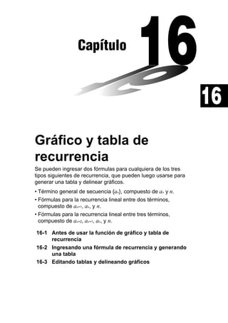 Capítulo

16
Gráfico y tabla de
recurrencia
Se pueden ingresar dos fórmulas para cualquiera de los tres
tipos siguientes de recurrencia, que pueden luego usarse para
generar una tabla y delinear gráficos.
• Término general de secuencia {an}, compuesto de an y n.
• Fórmulas para la recurrencia lineal entre dos términos,
compuesto de an+1, an, y n.
• Fórmulas para la recurrencia lineal entre tres términos,
compuesto de an+2, an+1, an, y n.
16-1 Antes de usar la función de gráfico y tabla de
recurrencia
16-2 Ingresando una fórmula de recurrencia y generando
una tabla
16-3 Editando tablas y delineando gráficos

 