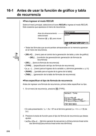 16-1

Antes de usar la función de gráfico y tabla
de recurrencia
u Para ingresar el modo RECUR
Sobre el menú principal, seleccione el icono RECUR e ingrese el modo RECUR.
Esto ocasiona que aparezca el menú de recurrencia.

Area de almacenamiento
seleccionado
Presione f y c para mover.

• Todas las fórmulas que se encuentran almacenadas en la memoria aparecen
en el menú de recurrencia.
CFX

fx-9750G
PLUS

• {SEL+C} ... {menú para el control de la generación de tabla y color de gráfico}
• {SEL} ... {condición de generación/sin generación de fórmula de
recurrencia}
• {DEL} ... {borra la fórmula de recurrencia}
• {TYPE} ... {especificación del tipo de fórmula de recurrencia}
• {n, an ···} ... {menú para el ingreso de la variable n y términos generales an y bn}
• {RANG} ... {pantalla para el ajuste de la gama de la tabla}
• {TABL} ... {generación de la tabla de fórmulas de recurrencia}

u Para especificar el tipo de fórmula de recurrencia
Antes de ingresar una fórmula de recurrencia, primero debe especificar su tipo.
1. En el menú de recurrencia, presione 3 (TYPE).

• En esta presentación, “an = An + B” es el término general ( an = A × n + B) de
{an}.
2. Presione la tecla de función para el tipo de fórmula de recurrencia que desea
ajustar.
• {an}/{an+1}/{an+2} ... {término general de secuencia {an}}/{recurrencia lineal entre
dos términos}/{recurrencia lineal entre tres términos}

218

 