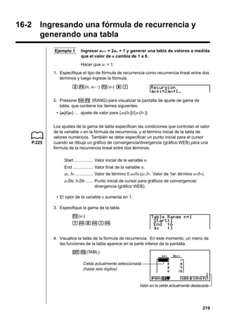 16-2

Ingresando una fórmula de recurrencia y
generando una tabla
Ejemplo 1

Ingresar an+1 = 2an + 1 y generar una tabla de valores a medida
que el valor de n cambia de 1 a 6.
Hacer que a1 = 1.

1. Especifique el tipo de fórmula de recurrencia como recurrencia lineal entre dos
términos y luego ingrese la fórmula.
c4(n, an···) 2( an) +b
2. Presione w5 (RANG) para visualizar la pantalla de ajuste de gama de
tabla, que contiene los ítemes siguientes.
• {a0}/{a1} ... ajuste de valor para { a0(b0)}/{ a1(b1 )}

P.225

Los ajustes de la gama de tabla especifican las condiciones que controlan el valor
de la variable n en la fórmula de recurrencia, y el término inicial de la tabla de
valores numéricos. También se debe especificar un punto inicial para el cursor
cuando se dibuja un gráfico de convergencia/divergencia (gráfico WEB) para una
fórmula de la recurrencia lineal entre dos términos.
Start ................ Valor inicial de la variable n.
End ................. Valor final de la variable n.

a0, b0 ............... Valor de término 0 a0 /b0 (a1, b1…Valor de 1er. término a1/b1).
anStr, bnStr ...... Punto inicial de cursor para gráficos de convergencia/
divergencia (gráfico WEB).
• El valor de la variable n aumenta en 1.
3. Especifique la gama de la tabla.
2( a1)
bwgwbw

4. Visualice la tabla de la fórmula de recurrencia. En este momento, un menú de
las funciones de la tabla aparece en la parte inferior de la pantalla.
J6(TABL)
Celda actualmente seleccionada
(hasta seis dígitos)

Valor en la celda actualmente destacada

219

 