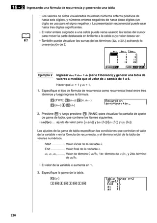 16 - 2

Ingresando una fórmula de recurrencia y generando una tabla
• Los valores de celda visualizados muestran números enteros positivos de
hasta seis dígitos, y números enteros negativos de hasta cinco dígitos (un
dígito se usa para el signo negativo.) La presentación exponencial puede usar
hasta tres dígitos significantes.
• El valor entero asignado a una celda puede verse usando las teclas del cursor
para mover la parte destacada en brillante a la celda cuyo valor desea ver.
P.7

• También puede visualizar las sumas de los términos (Σan o Σ bn) activando la
presentación de Σ.

Ejemplo 2

Ingresar an+2 = an+1 + an (serie Fibonacci) y generar una tabla de
valores a medida que el valor de n cambia de 1 a 6.
Hacer que a1 = 1 y a2 = 1.

1. Especifique el tipo de fórmula de recurrencia como recurrencia lineal entre tres
términos y luego ingrese la fórmula.
3(TYPE)3(an +2) 4( n, an ···)
3( an+1)+2( an)
2. Presione w y luego presione 5 (RANG) para visualizar la pantalla de ajuste
de gama de tabla, que contiene los ítemes siguientes.
• { a0}/{a1} ... ajuste de valor para {a0 (b0)} y {a1 (b1)}/{a1 (b1)} y {a2 (b2)}
Los ajustes de la gama de tabla especifican las condiciones que controlan el valor
de la variable n en la fórmula de recurrencia, y el término inicial de la tabla de
valores numéricos.
Start ................ Valor inicial de la variable n.
End ................. Valor final de la variable n.

a0, a1, a2 , ......... Valor de término 0 a0/ b0, 1er. término de a1/b1 , y 2do. término
de a2/ b2.
• El valor de la variable n aumenta en 1.
3. Especifique la gama de la tabla.
2( a1)
bwgwbwbw

220

 