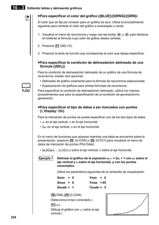 16 - 3

Editando tablas y delineando gráficos

u Para especificar el color del gráfico ({BLUE}/{ORNG}/{GRN})
CFX

El color que se fija por omisión para un gráfico es azul. Utilice el procedimiento
siguiente para cambiar el color del gráfico a anaranjado o verde.
1. Visualice el menú de recurrencia y luego use las teclas f y c para destacar
en brillante la fórmula cuyo color de gráfico desea cambiar.
2. Presione 1 (SEL+C).
3. Presione la tecla de función que corresponda al color que desea especificar.

u Para especificar la condición de delineado/sin delineado de una
fórmula ({SEL})
Para la condición de delineado/sin delineado de un gráfico de una fórmula de
recurrencia, existen dos opciones.
• Delineado de gráfico solamente para la fórmula de recurrencia seleccionada.
• Superposición de gráficos para ambas fórmulas de recurrencia.
P.222

Para especificar la condición de delineado/sin delineado, utiilice los mismos
procedimientos que para la especificación de la condición de generación/no
generación.

u Para especificar el tipo de datos a ser marcados con puntos
(Σ Display: On)
Para la marcación de puntos se puede especificar uno de los dos tipos de datos.
• an en el eje vertical, n en el eje horizontal.
• Σan en el eje vertical, n en el eje horizontal.
En el menú de funciones que aparece mientras una tabla se encuentra sobre la
presentación, presione 5 (G·CON) o 6 (G·PLT) para visualizar el menú de
datos de marcación de puntos (Plot Data).
• {an}/{Σan} ... {an}/{Σ an} sobre el eje vertical, n sobre el eje horizontal
Ejemplo 1

Delinear el gráfico de la expresión an+1 = 2an + 1 con an sobre el
eje vertical y n sobre el eje horizontal, y con los puntos
conectados:
Utilice los parámetros siguientes de la ventanilla de visualización.
Xmin

= 0

Ymin

= 0

Xmax = 6

Ymax = 65

Xscale = 1

Yscale = 5

6(TABL)5(G·CON)
(Selecciona el tipo conectado.)
1( an)
(Dibuja el gráfico con an sobre el eje
vertical.)
224

 