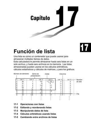 Capítulo

17

Función de lista
Una lista es como un contenedor que puede usarse para
almacenar múltiples ítemes de datos.
Esta calculadora le permite almacenar hasta seis listas en un
solo archivo, y hasta seis archivos en la memoria. Las listas
almacenadas pueden usarse en los cálculos aritméticos,
cálculos estadísticos y cálculos de matrices, y para los gráficos.
Número de elemento

Gama de
presentación

Celda

Columna

17-1
17-2
17-3
17-4
17-5

List 1
56
37
21
69
40
48
93
30

List 2
1
2
4
8
16
32
64
128

List 3
107
75
122
87
298
48
338
49

List 4
3.5
6
2.1
4.4
3
6.8
2
8.7

List 5
4
0
0
2
0
3
9
0

List 6
0
0
0
0
0
0
0
0

•
•
•
•

1
2
3
4
5
6
7
8

•
•
•
•

•
•
•
•

•
•
•
•

•
•
•
•

•
•
•
•

Operaciones con listas
Editando y reordenando listas
Manipulando datos de lista
Cálculos aritméticos usando listas
Cambiando entre archivos de listas

Nombre
de lista

Fila

 