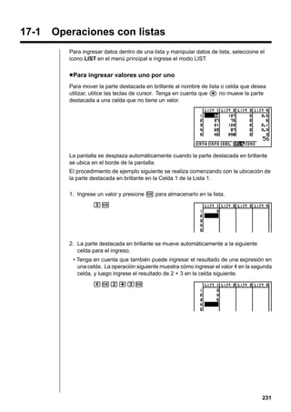 17-1

Operaciones con listas
Para ingresar datos dentro de una lista y manipular datos de lista, seleccione el
icono LIST en el menú principal e ingrese el modo LIST.

u Para ingresar valores uno por uno
Para mover la parte destacada en brillante al nombre de lista o celda que desea
utilizar, utilice las teclas de cursor. Tenga en cuenta que c no mueve la parte
destacada a una celda que no tiene un valor.

La pantalla se desplaza automáticamente cuando la parte destacada en brillante
se ubica en el borde de la pantalla.
El procedimiento de ejemplo siguiente se realiza comenzando con la ubicación de
la parte destacada en brillante en la Celda 1 de la Lista 1.
1. Ingrese un valor y presione w para almacenarlo en la lista.
dw

2. La parte destacada en brillante se mueve automáticamente a la siguiente
celda para el ingreso.
• Tenga en cuenta que también puede ingresar el resultado de una expresión en
una celda. La operación siguiente muestra cómo ingresar el valor 4 en la segunda
celda, y luego ingrese el resultado de 2 + 3 en la celda siguiente.
ewc+dw

231

 