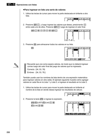 17 - 1

Operaciones con listas

u Para ingresar en lote una serie de valores
1. Utilice las teclas de cursor para mover la parte destacada en brillante a otra
lista.

2. Presione !{, y luego ingrese los valores que desea, presionando ,
entre cada uno de ellos. Presione !} luego de ingresar el valor final.
!{g,h,i!}

3. Presione w para almacenar todos los valores en su lista.
w

• Recuerde que una coma separa valores, de modo que no deberá ingresar
comas luego del valor final del juego de valores que ha ingresado.
Correcto: {34, 53, 78}
Erróneo: {34, 53, 78,}
También puede usar los nombres de lista dentro de una expresión matemática
para ingresar valores en otra celda. El ejemplo siguiente muestra cómo agregar
valores en cada fila en la Lista 1 y Lista 2, e ingresar el resultado en la Lista 3.
1. Utilice las teclas de cursor para mover la parte destacado en brillante al
nombre de la lista en donde desea ingresar los resultados de cálculo.

2. Presione la tecla K e ingrese la expresión.
K1(LIST)1(List)b+
1(List)cw

232

 