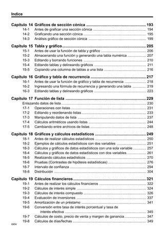 Indice
Capítulo 14 Gráficos de sección cónica ....................................................... 193
14-1
14-2
14-3

Antes de graficar una sección cónica ...................................................... 194
Graficando una sección cónica ................................................................ 195
Análisis gráfico de sección cónica ........................................................... 199

Capítulo 15 Tabla y gráfico ............................................................................. 205
15-1
15-2
15-3
15-4
15-5

Antes de usar la función de tabla y gráfico ..............................................
Almacenando una función y generando una tabla numérica ...................
Editando y borrando funciones ................................................................
Editando tablas y delineando gráficos .....................................................
Copiando una columna de tablas a una lista ...........................................

206
207
210
211
216

Capítulo 16 Gráfico y tabla de recurrencia ................................................... 217
16-1
16-2
16-3

Antes de usar la función de gráfico y tabla de recurrencia ...................... 218
Ingresando una fórmula de recurrencia y generando una tabla .............. 219
Editando tablas y delineando gráficos ..................................................... 223

Capítulo 17 Función de lista .......................................................................... 229
Enlazando datos de lista .......................................................................................
17-1 Operaciones con listas .............................................................................
17-2 Editando y reordenando listas ..................................................................
17-3 Manipulando datos de lista ......................................................................
17-4 Cálculos aritméticos usando listas ...........................................................
17-5 Cambiando entre archivos de listas .........................................................

230
231
233
237
244
248

Capítulo 18 Gráficos y cálculos estadísticos ............................................... 249
18-1
18-2
18-3
18-4
18-5
18-6
18-7
18-8

Antes de realizar cálculos estadísticos ....................................................
Ejemplos de cálculos estadísticos con dos variables ..............................
Cálculos y gráficos de datos estadísticos con una sola variable .............
Cálculos y gráficos de datos estadísticos con dos variables ...................
Realizando cálculos estadísticos .............................................................
Pruebas (Contrastes de hipótesis estadísticas) .......................................
Intervalo de confianza ..............................................................................
Distribución ..............................................................................................

250
251
257
261
270
276
294
304

Capítulo 19 Cálculos financieros ................................................................... 321
19-1
19-2
19-3
19-4
19-5
19-6

xxiv

19-7
19-8

Antes de realizar los cálculos financieros ................................................
Cálculos de interés simple .......................................................................
Cálculos de interés compuesto ................................................................
Evaluación de inversiones .......................................................................
Amortización de un préstamo ..................................................................
Conversión entre tasa de interés porcentual y tasa de
interés efectiva ...................................................................................
Cálculos de costo, precio de venta y margen de ganancia ......................
Cálculos de días/fechas ...........................................................................

322
324
326
337
341
345
347
349

 