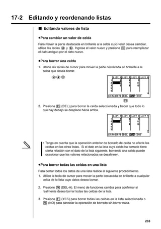 17-2

Editando y reordenando listas
k Editando valores de lista
u Para cambiar un valor de celda
Para mover la parte destacada en brillante a la celda cuyo valor desea cambiar,
utilice las teclas d y e. Ingrese el valor nuevo y presione w para reemplazar
el dato antiguo por el dato nuevo.

u Para borrar una celda
1. Utilice las teclas de cursor para mover la parte destacada en brillante a la
celda que desea borrar.
ddc

3
2. Presione 3 (DEL) para borrar la celda seleccionada y hacer que todo lo
que hay debajo se desplace hacia arriba.

• Tenga en cuenta que la operación anterior de borrado de celda no afecta las
celdas en las otras listas. Si el dato en la lista cuya celda ha borrado tiene
cierta relación con el dato de la lista siguiente, borrando una celda puede
ocasionar que los valores relacionados se desalineen.

u Para borrar todas las celdas en una lista
Para borrar todos los datos de una lista realice el siguiente procedimiento.
1. Utilice la tecla de cursor para mover la parte destacada en brillante a cualquier
celda de la lista cuyo datos desea borrar.
2. Presione 4 (DEL-A). El menú de funciones cambia para confirmar si
realmente desea borrar todas las celdas de la lista.
3. Presione 1 (YES) para borrar todas las celdas en la lista seleccionada o
6 (NO) para cancelar la operación de borrado sin borrar nada.

233

 