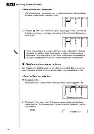 17 - 2

Editando y reordenando listas

u Para insertar una celda nueva
1. Utilice las teclas de cursor para mover la parte destacada en brillante al lugar
en donde desea insertar una celda nueva.

2. Presione 5 (INS) para insertar una celda nueva, que contiene un valor de
0, ocasionando que todo lo que hay debajo de la misma sea desplazado
hacia abajo.

• Tenga en cuenta que la operación de inserción de celda anterior no afecta
las celdas en las otras listas. Si el dato en la lista en donde inserta una
celda tiene cierta relación con el dato en las listas vecinas, la inserción de
una celda puede ocasionar que los valores relacionados se desalineen.

k Clasificando los valores de listas
Las listas pueden clasificarse ya sea en orden ascendente o descendente. La
parte destacada en brillante puede ser ubicada en cualquier celda de la lista.

u Para clasificar una sola lista
Orden ascendente
1. Mientras las listas se encuentran sobre la pantalla, presione 1 (SRT-A).

2. El indicador “How Many Lists? (H)”, aparece para solicitar cuántas listas
desea clasificar. Aquí ingresaremos 1 para indicar que deseamos clasficar
una sola lista.
bw

234

 
