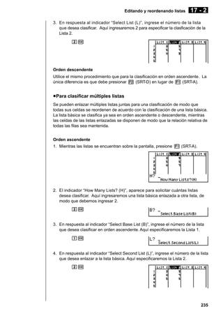 Editando y reordenando listas

17 - 2

3. En respuesta al indicador “Select List (L)”, ingrese el número de la lista
que desea clasificar. Aquí ingresaremos 2 para especificar la clasficación de la
Lista 2.
cw

Orden descendente
Utilice el mismo procedimiento que para la clasificación en orden ascendente. La
única diferencia es que debe presionar 2 (SRT-D) en lugar de 1 (SRT-A).

u Para clasificar múltiples listas
Se pueden enlazar múltiples listas juntas para una clasificación de modo que
todas sus celdas se reordenen de acuerdo con la clasificación de una lista básica.
La lista básica se clasifica ya sea en orden ascendente o descendente, mientras
las celdas de las listas enlazadas se disponen de modo que la relación relativa de
todas las filas sea mantenida.
Orden ascendente
1. Mientras las listas se encuentran sobre la pantalla, presione 1 (SRT-A).

2. El indicador “How Many Lists? (H)”, aparece para solicitar cuántas listas
desea clasificar. Aquí ingresaremos una lista básica enlazada a otra lista, de
modo que debemos ingresar 2.
cw

3. En respuesta al indicador “Select Base List (B)”, ingrese el número de la lista
que desea clasificar en orden ascendente. Aquí especificaremos la Lista 1.
bw

4. En respuesta al indicador “Select Second List (L)”, ingrese el número de la lista
que desea enlazar a la lista básica. Aquí especificaremos la Lista 2.
cw

235

 