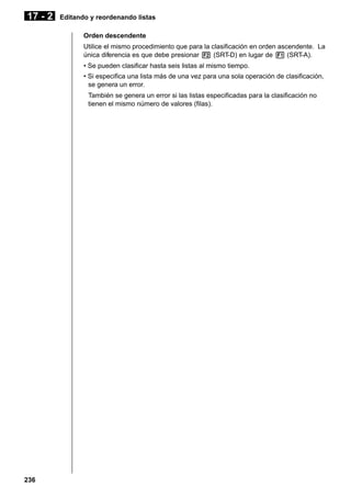 17 - 2

Editando y reordenando listas
Orden descendente
Utilice el mismo procedimiento que para la clasificación en orden ascendente. La
única diferencia es que debe presionar 2 (SRT-D) en lugar de 1 (SRT-A).
• Se pueden clasificar hasta seis listas al mismo tiempo.
• Si especifica una lista más de una vez para una sola operación de clasificación,
se genera un error.
También se genera un error si las listas especificadas para la clasificación no
tienen el mismo número de valores (filas).

236

 