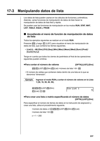 17-3

Manipulando datos de lista
Los datos de lista pueden usarse en los cálculos de funciones y aritméticos.
Además, varias funciones de manipulación de datos de lista hacen la
manipulación de datos de lista fácil y rápida.
Se pueden usar las funciones de manipulación en los modos RUN, STAT, MAT,
LIST, TABLE, EQUA y PRGM.

k Accediendo el menú de función de manipulación de datos
de lista
Todos los ejemplos siguientes se realizan en el modo RUN.
Presione K y luego 1 (LIST) para visualizar el menú de manipulación de
datos de lista, que contiene los ítemes siguientes.
• {List}/{L→M}/{Dim}/{Fill}/{Seq}/{Min}/{Max}/{Mean}/{Med}/{Sum}/{Prod}/
{Cuml}/{%}/{A}
A
Tenga en cuenta que todos los cierres de paréntesis al final de las operaciones
siguientes pueden omitirse.

u Para contar el número de valores

[OPTN]-[LIST]-[Dim]

K1(LIST)3(Dim)1(List) <número de lista 1-6> w
• El número de celdas que contienen datos dentro de una lista es lo que se
denomina “dimensión”.
Ejemplo

Ingresar el modo RUN y contar el número de valores en la Lista
1 (36, 16, 58, 46, 56).

AK1(LIST)3(Dim)
1(List) bw

u Para crear una lista o matriz especificando el número de datos
[OPTN]-[LIST]-[Dim]
Para especificar el número de ítemes de datos en la instrucción de asignación y
crear una lista, utilice el procedimiento siguiente.
<número de datos n>aK1(LIST)3(Dim)1(List)
<número de lista 1-6>w

n = 1 ~ 255

237

 