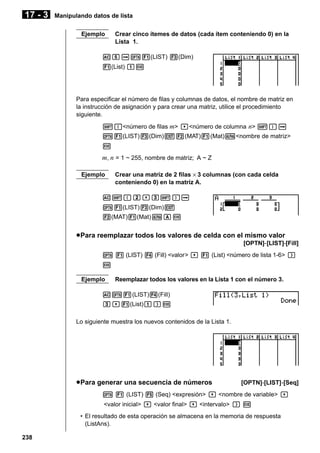17 - 3

Manipulando datos de lista
Ejemplo

Crear cinco ítemes de datos (cada ítem conteniendo 0) en la
Lista 1.

AfaK1(LIST) 3(Dim)
1(List) bw

Para especificar el número de filas y columnas de datos, el nombre de matriz en
la instrucción de asignación y para crear una matriz, utilice el procedimiento
siguiente.
!{<número de filas m> ,<número de columna n> !}a
K1(LIST)3(Dim)J2(MAT)1(Mat)a<nombre de matriz>
w

m, n = 1 ~ 255, nombre de matriz; A ~ Z
Ejemplo

Crear una matriz de 2 filas × 3 columnas (con cada celda
conteniendo 0) en la matriz A.

A!{c,d!}a
K1(LIST)3(Dim)J
2(MAT)1(Mat)aAw

u Para reemplazar todos los valores de celda con el mismo valor
[OPTN]-[LIST]-[Fill]
K 1 (LIST) 4 (Fill) <valor> , 1 (List) <número de lista 1-6> )
w
Ejemplo

Reemplazar todos los valores en la Lista 1 con el número 3.

AK1(LIST)4(Fill)
d,1(List)b)w
Lo siguiente muestra los nuevos contenidos de la Lista 1.

u Para generar una secuencia de números

[OPTN]-[LIST]-[Seq]

K 1 (LIST) 5 (Seq) <expresión> , <nombre de variable> ,
<valor inicial> , <valor final> , <intervalo> ) w
• El resultado de esta operación se almacena en la memoria de respuesta
(ListAns).
238

 