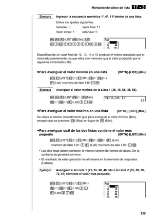 Manipulando datos de lista
Ejemplo

17 - 3

Ingresar la secuencia numérica 12 , 62, 112 dentro de una lista.
Utilice los ajustes siguientes.
Variable: x

Valor final: 11

Valor inicial: 1

Intervalo: 5

AK1(LIST)5(Seq)v
x,v,b,bb,f)w

Especificando un valor final de 12, 13, 14 o 15 produce el mismo resultado que el
mostrado previamente, ya que ellos son menores que el valor producido por el
siguiente incremento (16).

u Para averiguar el valor mínimo en una lista

[OPTN]-[LIST]-[Min]

K1(LIST)6(g)1(Min)6(g)6(g)
1(List) <número de lista 1-6>)w
Ejemplo

Averiguar el valor mínimo en la Lista 1 (36, 16, 58, 46, 56).

AK1(LIST)6(g)1(Min)
6(g)6(g)1(List)b)w

u Para averiguar el valor máximo en una lista

[OPTN]-[LIST]-[Max]

Se utiliza el mismo procedimiento que para averiguar el valor mínimo (Min),
excepto que se presiona 2 (Max) en lugar de 1 (Min).

u Para averiguar cuál de las dos listas contiene el valor más
pequeño
[OPTN]-[LIST]-[Min]
K1(LIST)6(g)1(Min)6(g)6(g)1 (List)
<número de lista 1-6> ,1 (List) <número de lista 1-6> )w
• Las dos listas deben contener el mismo número de ítemes de datos. De lo
contrario se generará un error.
• El resultado de esta operación se almacena en la memoria de respuesta
(ListAns).
Ejemplo

Averiguar si la Lista 1 (75, 16, 98, 46, 56) o la Lista 2 (35, 89, 58,
72, 67) contiene el valor más pequeño.

K1(LIST)6(g)1(Min)
6(g)6(g)1(List)b,
1(List)c)w

239

 