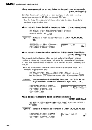 17 - 3

Manipulando datos de lista

u Para averiguar cuál de las dos listas contiene el valor más grande
[OPTN]-[LIST]-[Max]
Se utiliza el mismo procedimiento que para averiguar el valor más pequeño,
excepto que se presiona 2 (Max) en lugar de 1 (Min).
• Las dos listas deben contener el mismo número de ítemes de datos. De lo
contrario se generará un error.

u Para calcular la media de los valores de lista

[OPTN]-[LIST]-[Mean]

K1(LIST)6(g)3(Mean)6(g)6(g)1(List)
<número de lista 1-6> )w
Ejemplo

Calcular la media de los valores en la Lista 1 (36, 16, 58, 46,
56).

AK1(LIST)6(g)3(Mean)
6(g)6(g)1(List)b)w

u Para calcular la media de los valores de la frecuencia especificada
[OPTN]-[LIST]-[Mean]
Este procedimiento utiliza dos listas: una que contiene los valores y otra que
contiene el número de ocurrencias de cada valor. La frecuencia de los datos en
la Celda 1 de la primera lista es indicada por el valor en la Celda 1 de la segunda
lista, etc.
• Las dos listas deben contener el mismo número de ítemes de datos. De lo
contrario se generará un error.
K1(LIST)6(g)3(Mean)6(g)6(g)1(List)<número de
lista 1-6 (datos)>,1(List)<número de lista 1-6 (frecuencia)>)w
Ejemplo

Calcular la media de los valores en la Lista 1 (36, 16, 58, 46, 56),
cuya frecuencia es indicada por la Lista 2 (75, 89, 98, 72, 67).

AK1(LIST)6(g)3(Mean)
6(g)6(g)1(List)b,
1(List)c)w

u Para calcular la mediana de los valores en una lista
[OPTN]-[LIST]-[Med]
K1(LIST)6(g)4(Med)6(g)6(g)1(List)<número de lista 16>)w
Ejemplo

Calcular la mediana de valores en la Lista 1 (36, 16, 58, 46, 56).

AK1(LIST)6(g)4(Med)
6(g)6(g)1(List)b)w

240

 