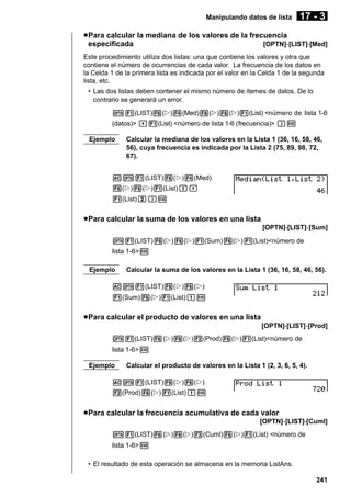 Manipulando datos de lista

17 - 3

u Para calcular la mediana de los valores de la frecuencia
especificada
[OPTN]-[LIST]-[Med]
Este procedimiento utiliza dos listas: una que contiene los valores y otra que
contiene el número de ocurrencias de cada valor. La frecuencia de los datos en
la Celda 1 de la primera lista es indicada por el valor en la Celda 1 de la segunda
lista, etc.
• Las dos listas deben contener el mismo número de ítemes de datos. De lo
contrario se generará un error.
K1(LIST)6(g)4(Med)6(g)6(g)1(List) <número de lista 1-6
(datos)> ,1(List) <número de lista 1-6 (frecuencia)> )w
Ejemplo

Calcular la mediana de los valores en la Lista 1 (36, 16, 58, 46,
56), cuya frecuencia es indicada por la Lista 2 (75, 89, 98, 72,
67).

AK1(LIST)6(g)4(Med)
6(g)6(g)1(List)b,
1(List)c)w

u Para calcular la suma de los valores en una lista
[OPTN]-[LIST]-[Sum]
K1(LIST)6(g)6(g)1(Sum)6(g)1(List)<número de
lista 1-6>w
Ejemplo

Calcular la suma de los valores en la Lista 1 (36, 16, 58, 46, 56).

AK1(LIST)6(g)6(g)
1(Sum)6(g)1(List)bw

u Para calcular el producto de valores en una lista
[OPTN]-[LIST]-[Prod]
K1(LIST)6(g)6(g)2(Prod)6(g)1(List)<número de
lista 1-6>w
Ejemplo

Calcular el producto de valores en la Lista 1 (2, 3, 6, 5, 4).

AK1(LIST)6(g)6(g)
2(Prod)6(g)1(List)bw

u Para calcular la frecuencia acumulativa de cada valor
[OPTN]-[LIST]-[Cuml]
K1(LIST)6(g)6(g)3(Cuml)6(g)1(List) <número de
lista 1-6>w
• El resultado de esta operación se almacena en la memoria ListAns.
241

 