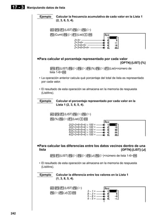 17 - 3

Manipulando datos de lista
Ejemplo

Calcular la frecuencia acumulativa de cada valor en la Lista 1
(2, 3, 6, 5, 4).

AK1(LIST)6(g)6(g)
3(Cuml)6(g)1(List)bw
2+3=
2+3+6=
2+3+6+5=
2+3+6+5+4=

u Para calcular el porcentaje representado por cada valor
[OPTN]-[LIST]-[%]
K1(LIST)6(g)6(g)4(%)6(g)1(List)<número de
lista 1-6>w
• La operación anterior calcula qué porcentaje del total de lista es representado
por cada valor.
• El resultado de esta operación se almacena en la memoria de respuesta
(ListAns).
Ejemplo

Calcular el porcentaje representado por cada valor en la
Lista 1 (2, 3, 6, 5, 4).

AK1(LIST)6(g)6(g)
4(%)6(g)1(List)bw
2/(2+3+6+5+4)
3/(2+3+6+5+4)
6/(2+3+6+5+4)
5/(2+3+6+5+4)
4/(2+3+6+5+4)

× 100 =
× 100 =
× 100 =
× 100 =
× 100 =

u Para calcular las diferencias entre los datos vecinos dentro de una
lista
[OPTN]-[LIST]-[A]
A
K1(LIST)6(g)6(g)5(A)6(g)<número de lista 1-6>w
• El resultado de esta operación se almacena en la memoria de respuesta
(ListAns).
Ejemplo

Calcular la diferencia entre los valores en la Lista 1
(1, 3, 8, 5, 4).

AK1(LIST)6(g)
6(g)5(A)bw

242

3–1=
8–3=
5–8=
4–5=

 
