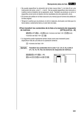 Manipulando datos de lista

17 - 3

• Se puede especificar la ubicación de la lista nueva (lista 1 a la lista 6) en una
instrucción tal como: AList 1 → List 2. No se puede especificar otra memoria o
ListAns como el destino de la operación AList. También se produce un error si
especifica AList como el destino de los resultados de otra operación AList.
• El número de celdas en la lista nueva es uno menos que el número de celdas en
la lista original.
• Tenga en cuenta que se produce un error si ejecuta AList para una lista que no
tiene datos o solamente tiene un solo ítem de dato.

u Para transferir los contenidos de la lista a la memoria de respuesta
de matrices
[OPTN]-[LIST]-[L→M]
K1(LIST)2(L→M)1(List) <número de lista 1-6> ,1(List)
<número de lista 1-6> ) w
• Lo siguiente puede ingresarse tantas veces como sea necesario para
especificar más de una lista en la operación anterior.
, <número de lista 1-6>
Ejemplo

Transferir los contenidos de la Lista 1 (2, 3, 6, 5, 4) y Lista 2
(11, 12, 13, 14, 15) a la memoria de respuesta de matrices.

AK1(LIST)2(L→M)
1(List)b,1(List)c)w

243

 
