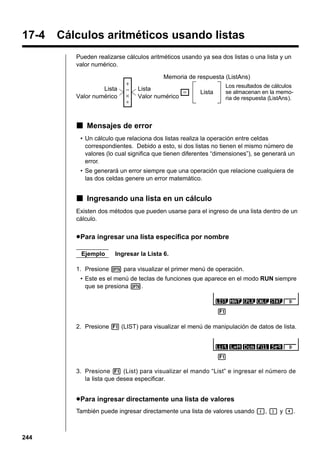 17-4

Cálculos aritméticos usando listas
Pueden realizarse cálculos aritméticos usando ya sea dos listas o una lista y un
valor numérico.

Lista
Valor numérico

+
−
×
÷

Memoria de respuesta (ListAns)
Lista
=
Valor numérico

Lista

Los resultados de cálculos
se almacenan en la memoria de respuesta (ListAns).

k Mensajes de error
• Un cálculo que relaciona dos listas realiza la operación entre celdas
correspondientes. Debido a esto, si dos listas no tienen el mismo número de
valores (lo cual significa que tienen diferentes “dimensiones”), se generará un
error.
• Se generará un error siempre que una operación que relacione cualquiera de
las dos celdas genere un error matemático.

k Ingresando una lista en un cálculo
Existen dos métodos que pueden usarse para el ingreso de una lista dentro de un
cálculo.

u Para ingresar una lista específica por nombre
Ejemplo

Ingresar la Lista 6.

1. Presione K para visualizar el primer menú de operación.
• Este es el menú de teclas de funciones que aparece en el modo RUN siempre
que se presiona K.

1
2. Presione 1 (LIST) para visualizar el menú de manipulación de datos de lista.

1
3. Presione 1 (List) para visualizar el mando “List” e ingresar el número de
la lista que desea especificar.

u Para ingresar directamente una lista de valores
También puede ingresar directamente una lista de valores usando {, } y ,.

244

 