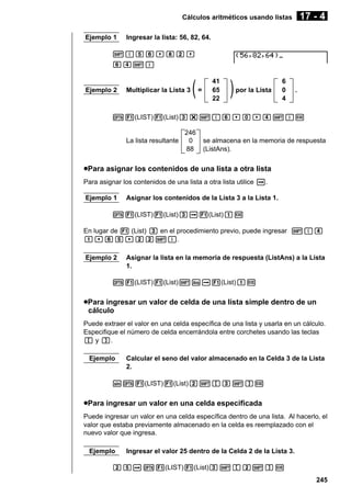 17 - 4

Cálculos aritméticos usando listas
Ejemplo 1

Ingresar la lista: 56, 82, 64.

!{fg,ic,
ge!}

Ejemplo 2

Multiplicar la Lista 3

(

=

41
65
22

)

por la Lista

6
0
4

.

K1(LIST)1(List)d*!{g,a,e!}w

La lista resultante

246
0
88

se almacena en la memoria de respuesta
(ListAns).

uPara asignar los contenidos de una lista a otra lista
Para asignar los contenidos de una lista a otra lista utilice a.
Ejemplo 1

Asignar los contenidos de la Lista 3 a la Lista 1.

K1(LIST)1(List)da1(List)bw
En lugar de 1 (List) d en el procedimiento previo, puede ingresar !{e
b,gf,cc!}.
Ejemplo 2

Asignar la lista en la memoria de respuesta (ListAns) a la Lista
1.

K1(LIST)1(List)!Ka1(List)bw

uPara ingresar un valor de celda de una lista simple dentro de un
cálculo
Puede extraer el valor en una celda específica de una lista y usarla en un cálculo.
Especifique el número de celda encerrándola entre corchetes usando las teclas
[ y ].
Ejemplo

Calcular el seno del valor almacenado en la Celda 3 de la Lista
2.

sK1(LIST)1(List)c![d!]w

uPara ingresar un valor en una celda especificada
Puede ingresar un valor en una celda específica dentro de una lista. Al hacerlo, el
valor que estaba previamente almacenado en la celda es reemplazado con el
nuevo valor que ingresa.
Ejemplo

Ingresar el valor 25 dentro de la Celda 2 de la Lista 3.

cfaK1(LIST)1(List)d![c!]w
245

 