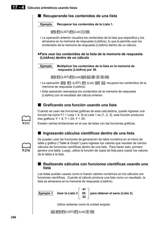 17 - 4

Cálculos aritméticos usando listas

k Recuperando los contenidos de una lista
Ejemplo

Recuperar los contenidos de la Lista 1.

K1(LIST)1(List)bw
• La operación anterior visualiza los contenidos de la lista que especifica y los
almacena en la memoria de respuesta (ListAns), lo que le permite usar los
contenidos de la memoria de respuesta (ListAns) dentro de un cálculo.

u Para usar los contenidos de la lista de la memoria de respuesta
(ListAns) dentro de un cálculo
Ejemplo

Multiplicar los contenidos de la lista en la memoria de
respuesta (ListAns) por 36.

K1(LIST)1(List)!K*dgw
• La operación K 1 (LIST) 1 (List) ! K recupera los contenidos de la
memoria de respuesta (ListAns).
• Esta operación reemplaza los contenidos de la memoria de respuesta
(ListAns) con el resultado del cálculo anterior.

k Graficando una función usando una lista
Cuando se usan las funciones gráficas de esta calculadora, puede ingresar una
función tal como Y1 = Lista 1 X. Si la Lista 1 es {1, 2, 3}, esta función producirá
tres gráficos: Y = X, Y = 2X, Y = 3X.
P.111

Existen ciertas limitaciones en el uso de listas con las funciones gráficas.

k Ingresando cálculos científicos dentro de una lista

P.216

Se pueden usar las funciones de generación de tabla numérica en el menú de
tabla y gráfico (“Table & Graph”) para ingresar los valores que resultan de ciertos
cálculos de funciones científicas dentro de una lista. Para hacer esto, primero
genere una tabla. Luego, utilice la función de copia de lista para copiar los valores
de la tabla a la lista.

k Realizando cálculos con funciones científicas usando una
lista
Las listas pueden usarse como si fueran valores numéricos en los cálculos con
funciones científicas. Cuando el cálculo produce una lista como un resultado, la
lista se almacena en la memoria de respuesta (ListAns).

Ejemplo 1

Usar la Lista 3

41
65
22

para obtener el seno (Lista 3).

Utilice radianes como la unidad angular.
sK1(LIST)1(List)dw
246

 
