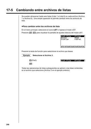 17-5

Cambiando entre archivos de listas
Se pueden almacenar hasta seis listas (Lista 1 a Lista 6) en cada archivo (Archivo
1 a Archivo 6). Una simple operación le permite cambiar entre los archivos de
lista.

u Para cambiar entre los archivos de lista
En el menú principal, seleccione el icono LIST e ingrese el modo LIST.
Presione ! Z para visualizar la pantalla de ajustes básicos del modo LIST.

Presione la tecla de función para seleccionar el archivo que desea.
Ejemplo

Seleccionar el Archivo 3.

3(File3)
J
Todas las operaciones de listas subsiguientes se aplican a las listas contenidas
en el archivo que selecciona (Archivo 3 en el ejemplo anterior).

248

 
