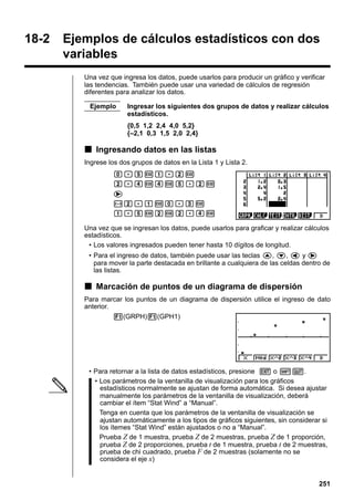 18-2

Ejemplos de cálculos estadísticos con dos
variables
Una vez que ingresa los datos, puede usarlos para producir un gráfico y verificar
las tendencias. También puede usar una variedad de cálculos de regresión
diferentes para analizar los datos.
Ejemplo

Ingresar los siguientes dos grupos de datos y realizar cálculos
estadísticos.
{0,5 1,2 2,4 4,0 5,2}
{–2,1 0,3 1,5 2,0 2,4}

k Ingresando datos en las listas
Ingrese los dos grupos de datos en la Lista 1 y Lista 2.
a.fwb.cw
c.ewewf.cw
e
-c.bwa.dw
b.fwcwc.ew
Una vez que se ingresan los datos, puede usarlos para graficar y realizar cálculos
estadísticos.
• Los valores ingresados pueden tener hasta 10 dígitos de longitud.
• Para el ingreso de datos, también puede usar las teclas f, c, d y e
para mover la parte destacada en brillante a cualquiera de las celdas dentro de
las listas.

k Marcación de puntos de un diagrama de dispersión
Para marcar los puntos de un diagrama de dispersión utilice el ingreso de dato
anterior.
1(GRPH)1(GPH1)

• Para retornar a la lista de datos estadísticos, presione J o !Q.
• Los parámetros de la ventanilla de visualización para los gráficos
estadísticos normalmente se ajustan de forma automática. Si desea ajustar
manualmente los parámetros de la ventanilla de visualización, deberá
cambiar el ítem “Stat Wind” a “Manual”.
Tenga en cuenta que los parámetros de la ventanilla de visualización se
ajustan automáticamente a los tipos de gráficos siguientes, sin considerar si
los ítemes “Stat Wind” están ajustados o no a “Manual”.
Prueba Z de 1 muestra, prueba Z de 2 muestras, prueba Z de 1 proporción,
prueba Z de 2 proporciones, prueba t de 1 muestra, prueba t de 2 muestras,
prueba de chi cuadrado, prueba F de 2 muestras (solamente no se
considera el eje x)

251

 