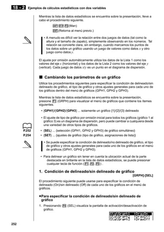 18 - 2

Ejemplos de cálculos estadísticos con dos variables
Mientras la lista de datos estadísticos se encuentra sobre la presentación, lleve a
cabo el procedimiento siguiente.
!Z2(Man)
J(Retorna al menú previo.)
• A menudo es difícil ver la relación entre dos juegos de datos (tal como la
altura y el tamaño de zapato), simplemente observando en los números. Tal
relación se convierte clara, sin embargo, cuando marcamos los puntos de
los datos sobre un gráfico usando un juego de valores como datos x y otro
juego como datos y.
El ajuste por omisión automáticamente utiliza los datos de la Lista 1 como los
valores del eje x (horizontal) y los datos de la Lista 2 como los valores del eje y
(vertical). Cada juego de datos x/ y es un punto en el diagrama de dispersión.

k Cambiando los parámetros de un gráfico
Utilice los procedimientos siguientes para especificar la condición de delineado/sin
delineado de gráfico, el tipo de gráfico y otros ajustes generales para cada uno de
los gráficos dentro del menú de gráficos (GPH1, GPH2 y GPH3).
Mientras la lista de datos estadísticos se encuentra sobre la presentación,
presione 1 (GRPH) para visualizar el menú de gráficos que contiene los ítemes
siguientes.
• {GPH1}/{GPH2}/{GPH3} ... solamente un gráfico {1}/{2}/{3} delineado
• El ajuste de tipo de gráfico por omisión inicial para todos los gráficos (gráfico 1 al
gráfico 3) es un diagrama de dispersión, pero puede cambiar a cualquiera desde
una variedad de otros tipos de gráficos.
P.252
P.254

• {SEL} ... {selección (GPH1, GPH2 y GPH3) de gráfico simultáneo}
• {SET} ... {ajustes de gráfico (tipo de gráfico, asignaciones de lista)}
• Se puede especificar la condición de delineado/no delineado de gráfico, el tipo
de gráfico y otros ajustes generales para cada uno de los gráficos en el menú
de gráficos (GPH1, GPH2 y GPH3).
• Para delinear un gráfico sin tener en cuenta la ubicación actual de la parte
destacada en brillante en la lista de datos estadísticos, se puede presionar
cualquier tecla de función (1,2,3) .

1. Condición de delineado/sin delineado de gráfico
[GRPH]-[SEL]
El procedimiento siguiente puede usarse para especificar la condición de
delineado (On)/sin delineado (Off) de cada uno de los gráficos en el menú de
gráficos.

u Para especificar la condición de delineado/sin delineado de
gráfico
1. Presionando 4 (SEL) visualiza la pantalla de activación/desactivación de
gráfico.

252

 