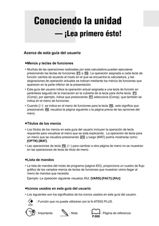 Conociendo la unidad

Acerca de esta guía del usuario
u Menús y teclas de funciones
• Muchas de las operaciones realizadas por esta calculadora pueden ejecutarse
presionando las teclas de funciones 1 a 6. La operación asignada a cada tecla de
función cambia de acuerdo al modo en el que se encuentra la calculadora, y las
asignaciones de operación actuales se indican mediante los menús de funciones que
aparecen en la parte inferior de la presentación.
• Esta guía del usuario indica la operación actual asignada a una tecla de función en
paréntesis seguido de la marcación en la cubierta de la tecla para dicha tecla. 1
(Comp), por ejemplo, indica que presionando 1 selecciona {Comp}, que también se
indica en el menú de funciones.
• Cuando {g} se indica en el menú de funciones para la tecla 6, esto significa que
presionando 6 visualiza la página siguiente o la página previa de las opciones del
menú.

u Títulos de los menús
• Los títulos de los menús en esta guía del usuario incluyen la operación de tecla
requerida para visualizar el menú que se está explicando. La operación de tecla para
un menú que se visualiza presionando K y luego {MAT} podría mostrarse como:
[OPTN]-[MAT].
• Las operaciones de tecla 6 (g) para cambiar a otra página de menú no se muestran
en las operaciones de tecla de título de menú.

u Lista de mandos
• La lista de mandos del modo de programa (página 453), proporciona un cuadro de flujo
gráfico de los variados menús de teclas de funciones que muestran cómo llegar al
menú de mandos que necesita.
Ejemplo: La operación siguiente visualiza Xfct: [VARS]-[FACT]-[Xfct]

u Iconos usados en esta guía del usuario
• Los siguientes son los significados de los iconos usados en esta guía del usuario.
: Función que no puede utilizarse con la fx-9750G PLUS.
CFX

: Importante

: Nota

: Página de referencia
P.000

Getting Acquainted — Read This First!

— ¡Lea primero ésto!

 