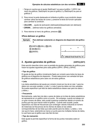 Ejemplos de cálculos estadísticos con dos variables

18 - 2

• Tenga en cuenta que el ajuste StatGraph1 es para el gráfico 1 (GPH1 del
menú de gráficos, StatGraph2 es para el gráfico 2 y StatGraph3 es para el
gráficos 3.
2. Para mover la parte destacada en brillante al gráfico cuya condición desea
cambiar utilice las teclas de cursor, y presione la tecla de función aplicable
para cambiar la condición.
• {On}/{Off} ... ajuste de {activación (delineado)}/{desactivado (sin delinear)}
• {DRAW} ... {delinea todos los gráficos activados}
3. Para retornar al menú de gráficos, presione J.

u Para delinear un gráfico
Ejemplo

Para delinear solamente un diagrama de dispersión del gráfico
3.

1(GRPH)4(SEL) 2(Off)
cc1(On)
6(DRAW)

2. Ajustes generales de gráficos

[GRPH]-[SET]

Esta sección describe cómo usar la pantalla de ajustes generales de gráficos para
hacer los ajustes siguientes para cada gráfico (GPH1, GPH2 y GPH3).
• Tipo de gráfico
El ajuste de tipo de gráfico inicialmente fijado por omisión para todos los tipos de
gráficos es el diagrama de dispersión. Puede seleccionar una variedad de tipos
de gráficos estadísticos para cada uno de estos gráficos.
• Lista
Los datos estadísticos del ajuste por omisión inicial son los de la Lista 1 para los
datos con una sola variable, y Lista 1 y Lista 2 para los datos con dos variables.
Se puede especificar qué lista de datos estadísticos desea usar para los datos x
y datos y.
• Frecuencia
Normalmente, cada ítem de dato o pares de datos en la lista de datos estadísticos
se representa en un gráfico como un punto. Sin embargo, cuando se trabaja con
un gran número de datos, esto puede ocasionar problemas debido al número de
puntos que hay que marcar sobre el gráfico. Cuando esto sucede, puede
especificar una lista de frecuencias que contengan valores indicando el número
de instancias (la frecuencia) de los ítemes de datos en las celdas
correspondientes de las listas que está usando para los datos x y datos y. Una
vez que lo hace, solamente se marca un punto para los múltiples ítemes de datos,
lo cual hace que el gráfico sea más fácil de leer.
• Tipo de marcación
Este ajuste le permite especificar la forma de los puntos marcados sobre el
gráfico.
253

 