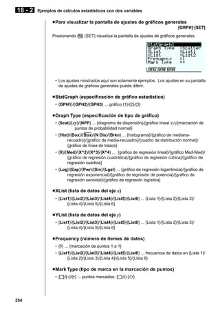 18 - 2

Ejemplos de cálculos estadísticos con dos variables

u Para visualizar la pantalla de ajustes de gráficos generales
[GRPH]-[SET]
Presionando 6 (SET) visualiza la pantalla de ajustes de gráficos generales.

• Los ajustes mostrados aquí son solamente ejemplos. Los ajustes en su pantalla
de ajustes de gráficos generales puede diferir.

u StatGraph (especificación de gráfico estadístico)
• {GPH1}/{GPH2}/{GPH3} ... gráfico {1}/{2}/{3}

u Graph Type (especificación de tipo de gráfico)
• {Scat}/{ xy}/{NPP} ... {diagrama de dispersión}/{gráfico lineal xy}/{marcación de
puntos de probabilidad normal}
–––
• {Hist}/{Box}/{Box}/{N·Dis}/{Brkn} ... {histograma}/{gráfico de medianarecuadro}/{gráfico de media-recuadro}/{cuadro de distribución normal}/
{gráfico de línea de trazos}
• {X}/{Med}/{X^2}/{X^3}/{X^4} ... {gráfico de regresión lineal}/{gráfico Med-Med}/
{gráfico de regresión cuadrática}/{gráfico de regresión cúbica}/{gráfico de
regresión cuártica}
• {Log}/{Exp}/{Pwr}/{Sin}/{Lgst} ... {gráfico de regresión logarítmica}/{gráfico de
regresión exponencial}/{gráfico de regresión de potencia}/{gráfico de
regresión senoidal}/{gráfico de regresión logística}

u XList (lista de datos del eje x)
• {List1}/{List2}/{List3}/{List4}/{List5}/{List6} ... {Lista 1}/{Lista 2}/{Lista 3}/
{Lista 4}/{Lista 5}/{Lista 6}

u YList (lista de datos del eje y)
• {List1}/{List2}/{List3}/{List4}/{List5}/{List6} ... {Lista 1}/{Lista 2}/{Lista 3}/
{Lista 4}/{Lista 5}/{Lista 6}

u Frequency (número de ítemes de datos)
• {1} ... {marcación de puntos 1 a 1}
• {List1}/{List2}/{List3}/{List4}/{List5}/{List6} ... frecuencia de datos en {Lista 1}/
{Lista 2}/{Lista 3}/{Lista 4}/{Lista 5}/{Lista 6}

u Mark Type (tipo de marca en la marcación de puntos)
• { }/{×}/{•} ... puntos marcados: { }/{×}/{•}

254

 