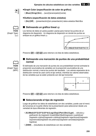 Ejemplos de cálculos estadísticos con dos variables

18 - 2

u Graph Color (especificación de color de gráfico)
CFX

• {Blue}/{Orng}/{Grn} ... {azul}/{anaranjado}/{verde}

u Outliers (especificación de datos aislados)
• {On}/{Off} ... {presentación}/{sin presentación} datos aislados Med-Box

k Delineando un gráfico lineal xy
P.254
(Graph Type)
(xy)

Los ítemes de datos en pares pueden usarse para marcar los puntos de un
diagrama de dispersión. Un diagrama de dispersión en donde los puntos se
enlazan es un gráfico lineal xy.

Presione J o !Q para retornar a la lista de datos estadísticos.

k Delineando una marcación de puntos de una probabilidad
normal
P.254
(Graph Type)
(NPP)

El delineado de una marcación de puntos de una probabilidad normal contrasta la
proporción acumulativa de variables con la proporción acumulativa de una
distribución normal y marca los puntos del resultado. Los valores esperados de la
distribución normal se usan como el eje vertical, mientras los valores observados
de las variables que se están probando son del eje horizontal.

Presione J o !Q para retornar a la lista de datos estadísticos.

k Seleccionando el tipo de regresión
Luego de graficar los datos de estadísticas con dos variables, puede usar el menú
de funciones en la parte inferior de la presentación para seleccionar desde una
variedad de tipos diferentes de regresión.
• {X}/{Med}/{X^2}/{X^3}/{X^4}/{Log}/{Exp}/{Pwr}/{Sin}/{Lgst} ... cálculos y
graficación de {regresión lineal}/{Med-Med}/{regresión cuadrática}/
{regresión cúbica}/{regresión cuártica}/{regresión logarítmica}/{regresión
exponencial}/{regresión de potencia}/{regresión senoidal}/{regresión
logística}
• {2VAR} ... {resultados de estadísticas con dos variables}

255

 