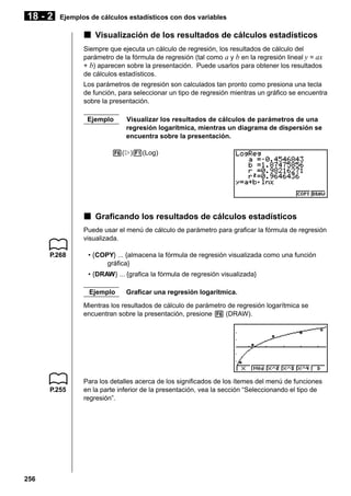 18 - 2

Ejemplos de cálculos estadísticos con dos variables

k Visualización de los resultados de cálculos estadísticos
Siempre que ejecuta un cálculo de regresión, los resultados de cálculo del
parámetro de la fórmula de regresión (tal como a y b en la regresión lineal y = ax
+ b) aparecen sobre la presentación. Puede usarlos para obtener los resultados
de cálculos estadísticos.
Los parámetros de regresión son calculados tan pronto como presiona una tecla
de función, para seleccionar un tipo de regresión mientras un gráfico se encuentra
sobre la presentación.
Ejemplo

Visualizar los resultados de cálculos de parámetros de una
regresión logarítmica, mientras un diagrama de dispersión se
encuentra sobre la presentación.

6(g)1(Log)

k Graficando los resultados de cálculos estadísticos
Puede usar el menú de cálculo de parámetro para graficar la fórmula de regresión
visualizada.
P.268

• {COPY} ... {almacena la fórmula de regresión visualizada como una función
gráfica}
• {DRAW} ... {grafica la fórmula de regresión visualizada}
Ejemplo

Graficar una regresión logarítmica.

Mientras los resultados de cálculo de parámetro de regresión logarítmica se
encuentran sobre la presentación, presione 6 (DRAW).

P.255

256

Para los detalles acerca de los significados de los ítemes del menú de funciones
en la parte inferior de la presentación, vea la sección “Seleccionando el tipo de
regresión”.

 